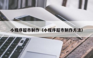 新安小程序超市制作（小程序超市制作方法）